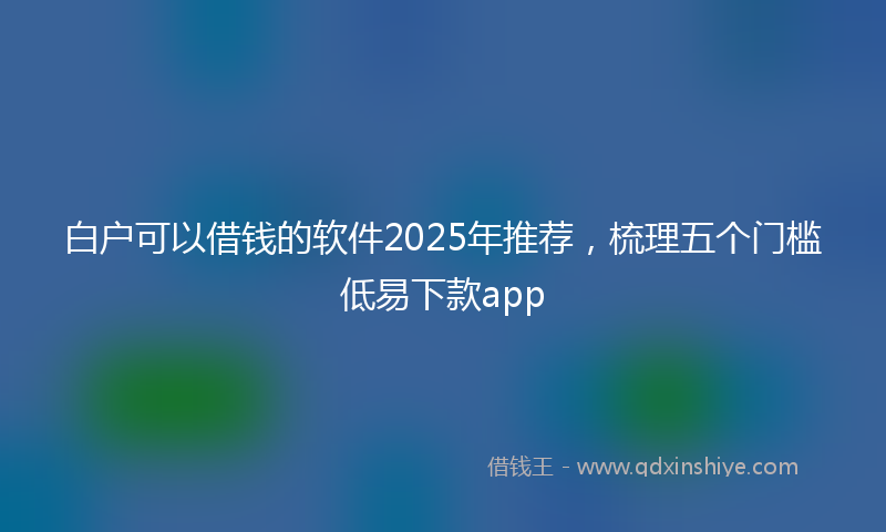 白户可以借钱的软件2025年推荐，梳理五个门槛低易下款app