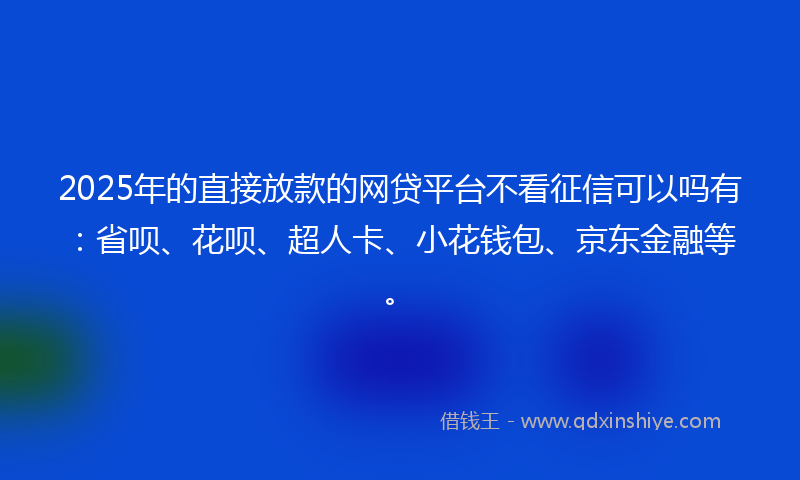 2025年的直接放款的网贷平台不看征信可以吗有：省呗、花呗、超人卡、小花钱包、京东金融等。