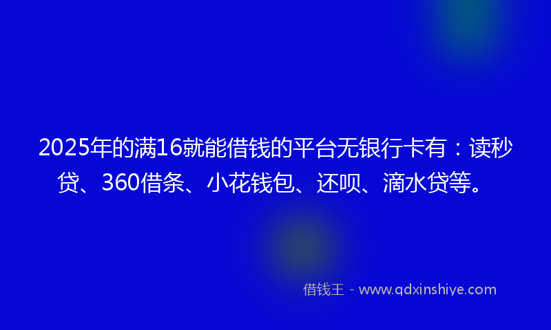 2025年的满16就能借钱的平台无银行卡有：读秒贷、360借条、小花钱包、还呗、滴水贷等。