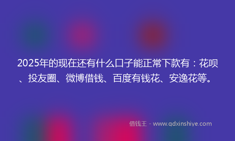 2025年的现在还有什么口子能正常下款有：花呗、投友圈、微博借钱、百度有钱花、安逸花等。