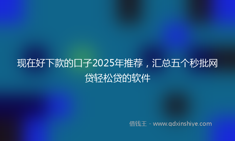 现在好下款的口子2025年推荐，汇总五个秒批网贷轻松贷的软件