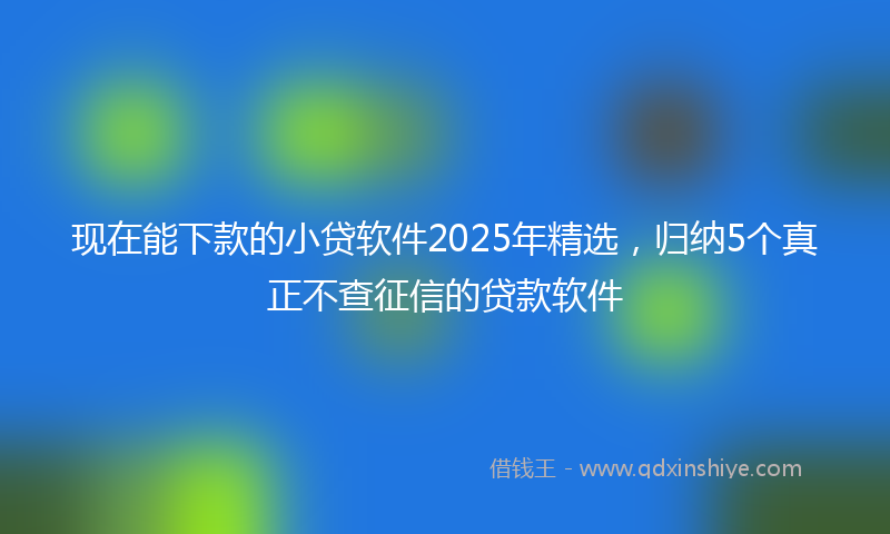 现在能下款的小贷软件2025年精选，归纳5个真正不查征信的贷款软件