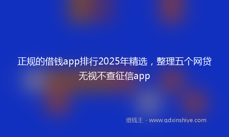 正规的借钱app排行2025年精选,整理五个网贷无视不查征信app