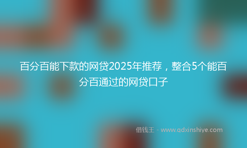 百分百能下款的网贷2025年推荐，整合5个能百分百通过的网贷口子