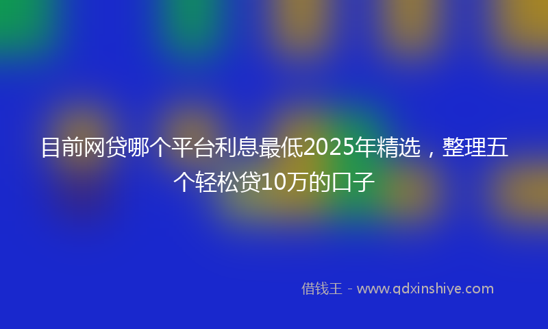 目前网贷哪个平台利息最低2025年精选，整理五个轻松贷10万的口子