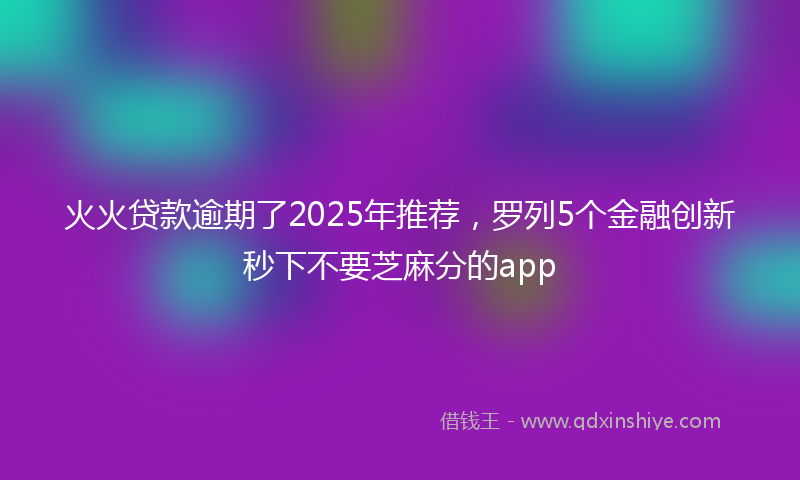 火火贷款逾期了2025年推荐，罗列5个金融创新秒下不要芝麻分的app
