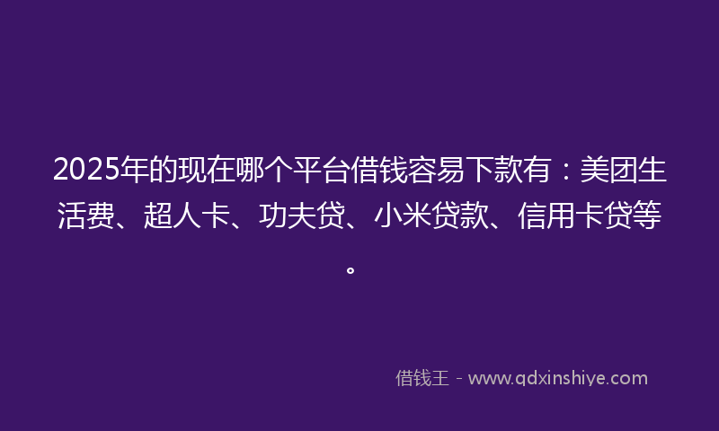 2025年的现在哪个平台借钱容易下款有：美团生活费、超人卡、功夫贷、小米贷款、信用卡贷等。