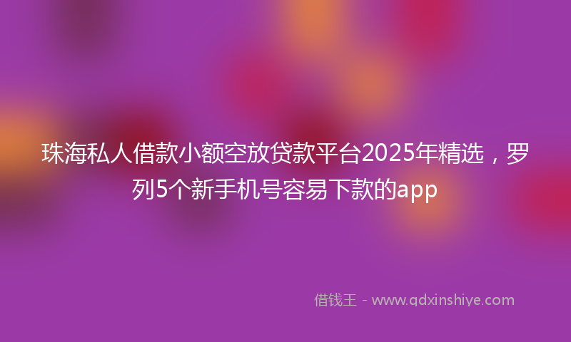 珠海私人借款小额空放贷款平台2025年精选，罗列5个新手机号容易下款的app