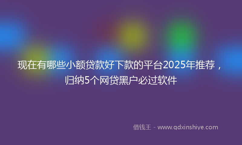现在有哪些小额贷款好下款的平台2025年推荐，归纳5个网贷黑户必过软件