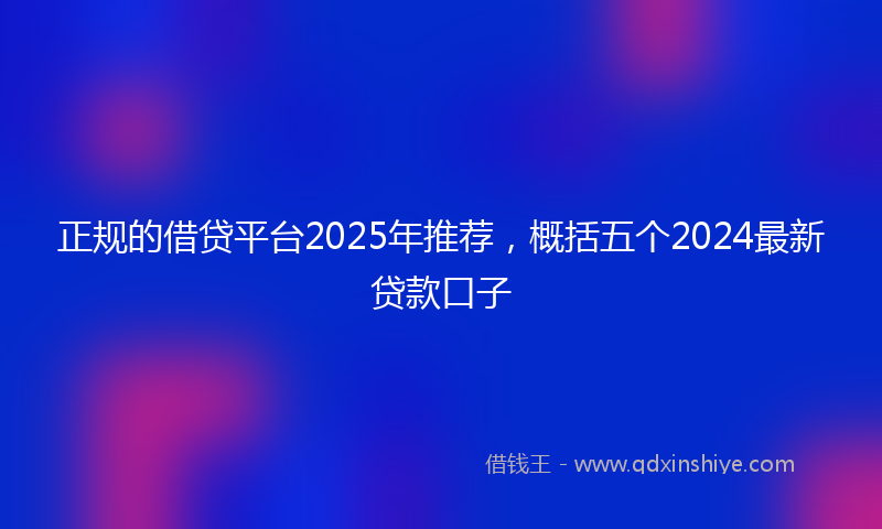 正规的借贷平台2025年推荐，概括五个2024最新贷款口子