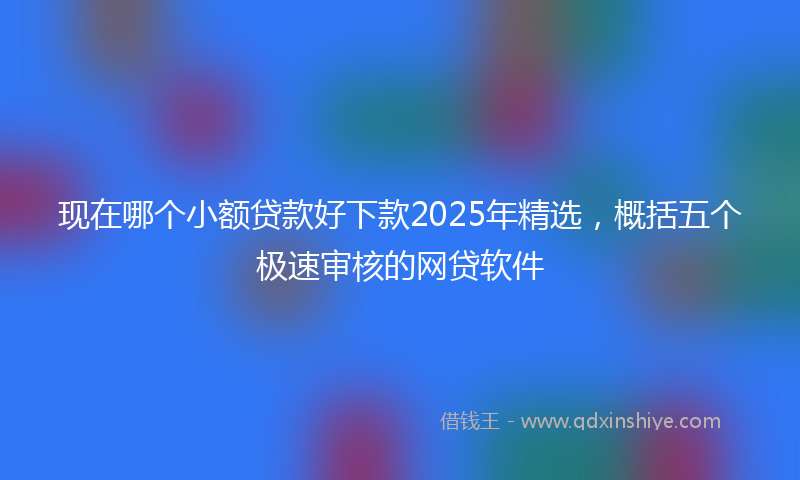 现在哪个小额贷款好下款2025年精选，概括五个极速审核的网贷软件