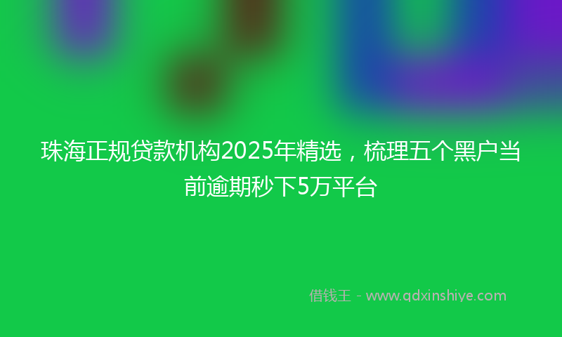 珠海正规贷款机构2025年精选，梳理五个黑户当前逾期秒下5万平台
