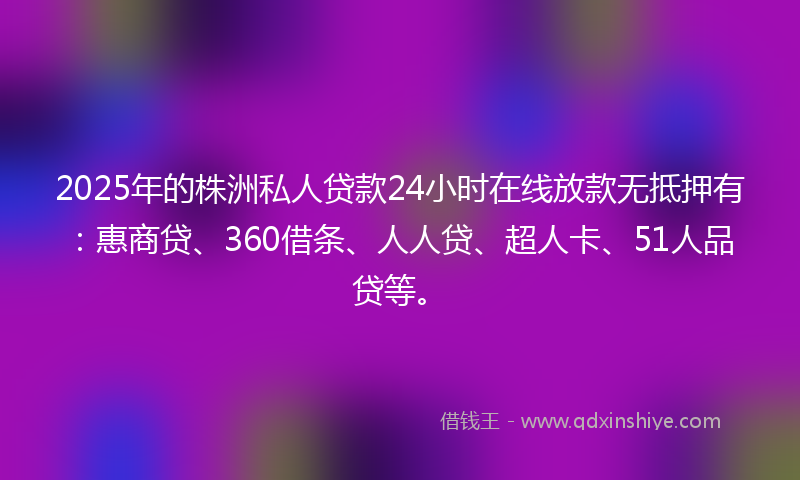 2025年的株洲私人贷款24小时在线放款无抵押有：惠商贷、360借条、人人贷、超人卡、51人品贷等。
