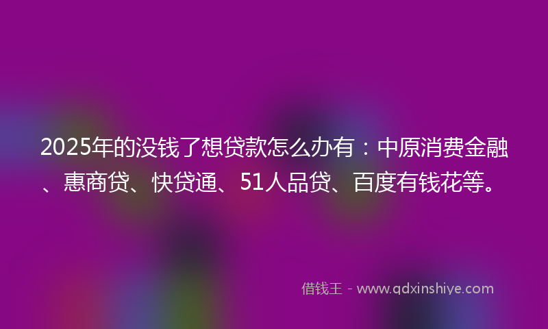 2025年的没钱了想贷款怎么办有：中原消费金融、惠商贷、快贷通、51人品贷、百度有钱花等。