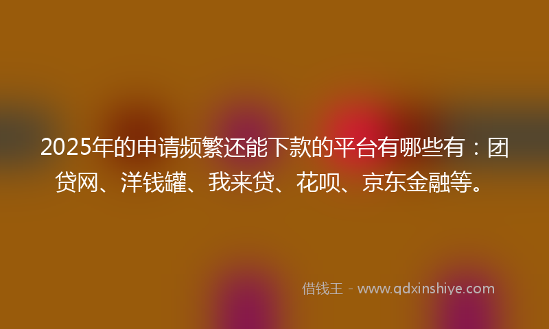 2025年的申请频繁还能下款的平台有哪些有：团贷网、洋钱罐、我来贷、花呗、京东金融等。