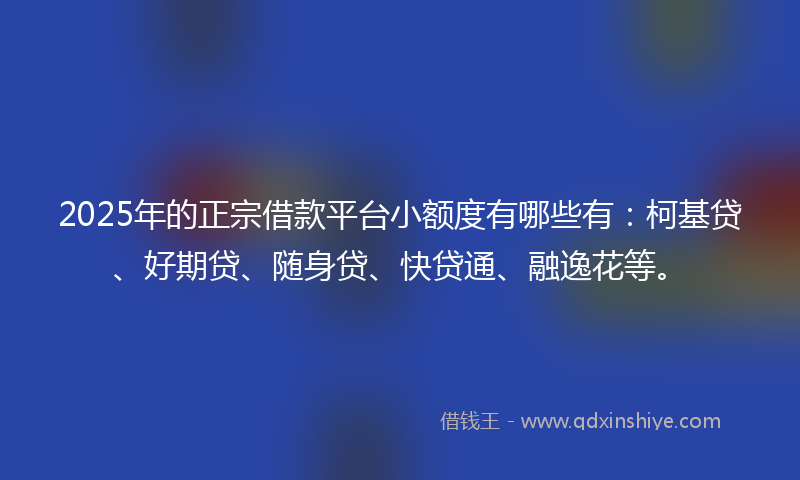 2025年的正宗借款平台小额度有哪些有：柯基贷、好期贷、随身贷、快贷通、融逸花等。