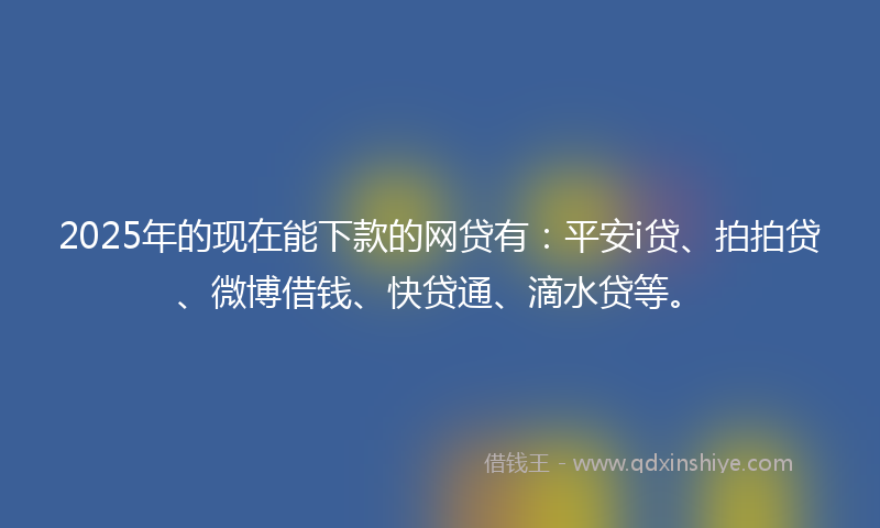 2025年的现在能下款的网贷有：平安i贷、拍拍贷、微博借钱、快贷通、滴水贷等。
