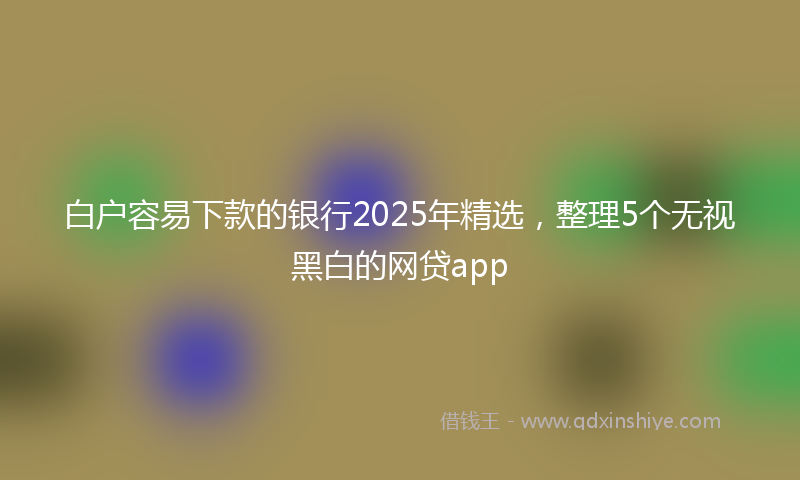 白户容易下款的银行2025年精选，整理5个无视黑白的网贷app