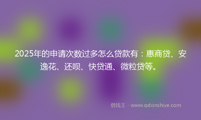 2025年的申请次数过多怎么贷款有：惠商贷、安逸花、还呗、快贷通、微粒贷等。
