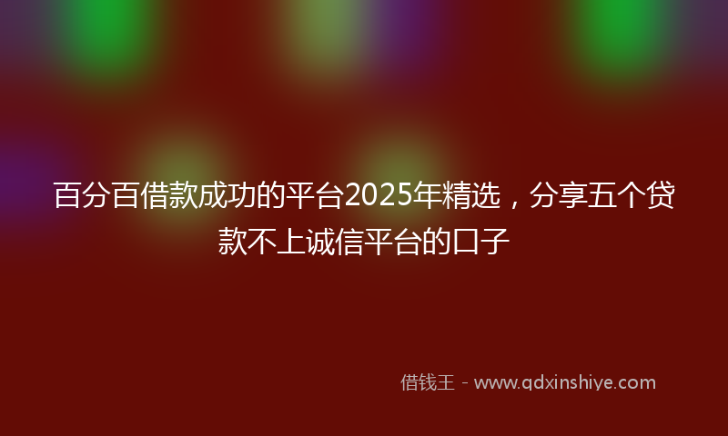百分百借款成功的平台2025年精选，分享五个贷款不上诚信平台的口子