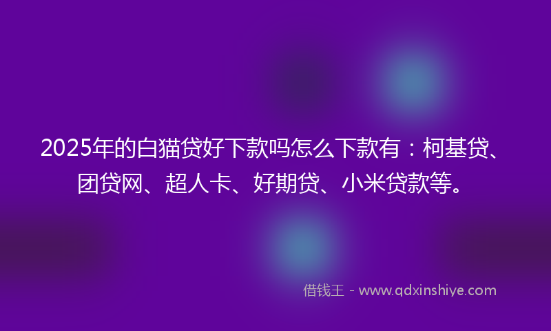 2025年的白猫贷好下款吗怎么下款有：柯基贷、团贷网、超人卡、好期贷、小米贷款等。