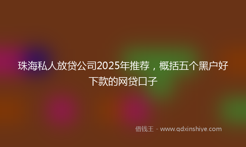 珠海私人放贷公司2025年推荐，概括五个黑户好下款的网贷口子