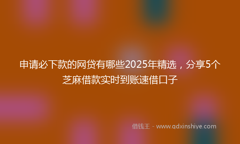 申请必下款的网贷有哪些2025年精选，分享5个芝麻借款实时到账速借口子