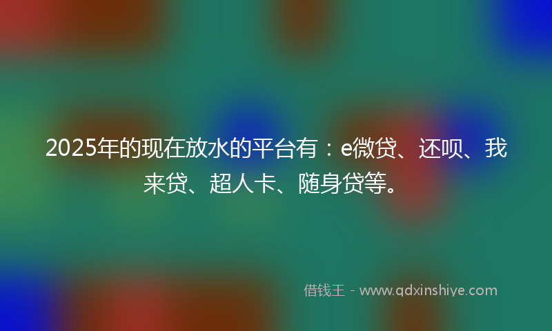 2025年的现在放水的平台有：e微贷、还呗、我来贷、超人卡、随身贷等。