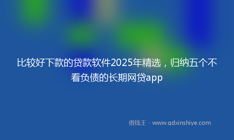 比较好下款的贷款软件2025年精选，归纳五个不看负债的长期网贷app