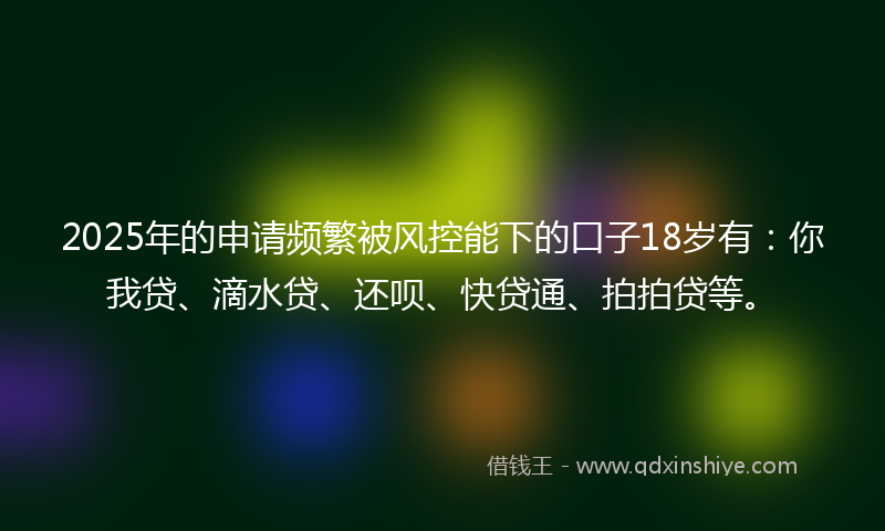 2025年的申请频繁被风控能下的口子18岁有：你我贷、滴水贷、还呗、快贷通、拍拍贷等。