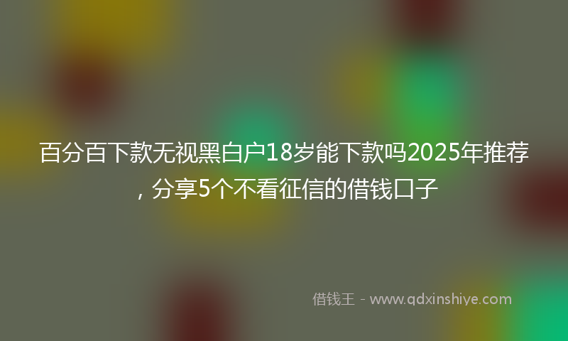 百分百下款无视黑白户18岁能下款吗2025年推荐，分享5个不看征信的借钱口子