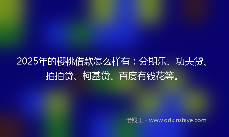 2025年的樱桃借款怎么样有：分期乐、功夫贷、拍拍贷、柯基贷、百度有钱花等。