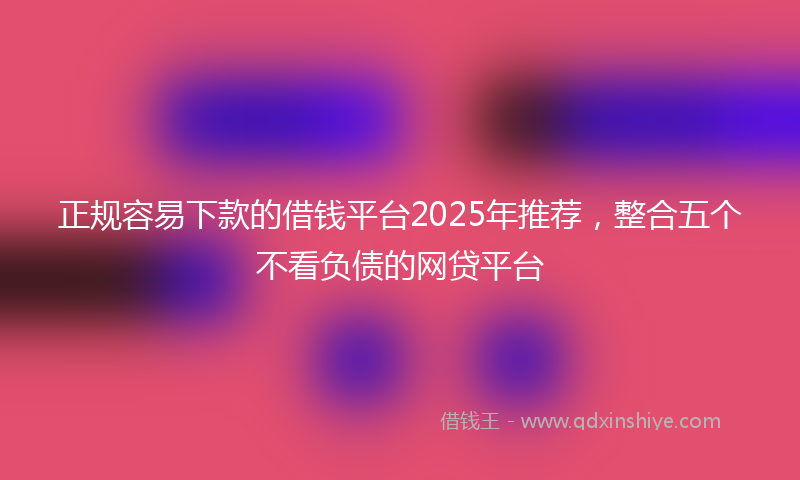 正规容易下款的借钱平台2025年推荐，整合五个不看负债的网贷平台