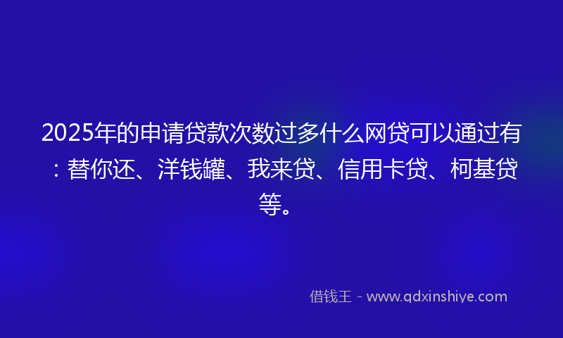 2025年的申请贷款次数过多什么网贷可以通过有：替你还、洋钱罐、我来贷、信用卡贷、柯基贷等。