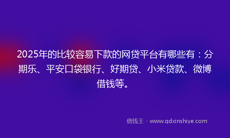 2025年的比较容易下款的网贷平台有哪些有：分期乐、平安口袋银行、好期贷、小米贷款、微博借钱等。
