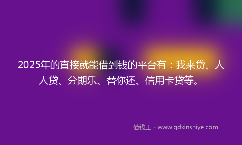 2025年的直接就能借到钱的平台有：我来贷、人人贷、分期乐、替你还、信用卡贷等。