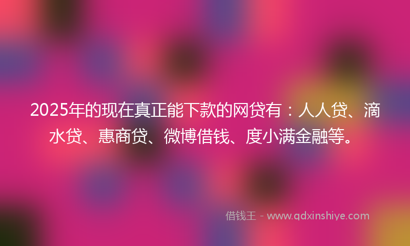 2025年的现在真正能下款的网贷有：人人贷、滴水贷、惠商贷、微博借钱、度小满金融等。