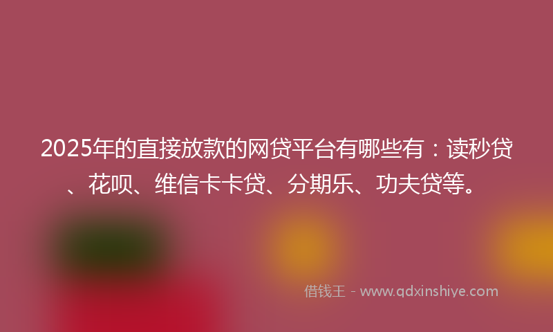 2025年的直接放款的网贷平台有哪些有：读秒贷、花呗、维信卡卡贷、分期乐、功夫贷等。
