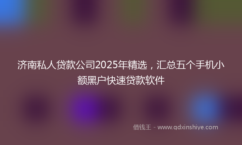 济南私人贷款公司2025年精选，汇总五个手机小额黑户快速贷款软件