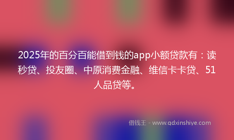 2025年的百分百能借到钱的app小额贷款有：读秒贷、投友圈、中原消费金融、维信卡卡贷、51人品贷等。
