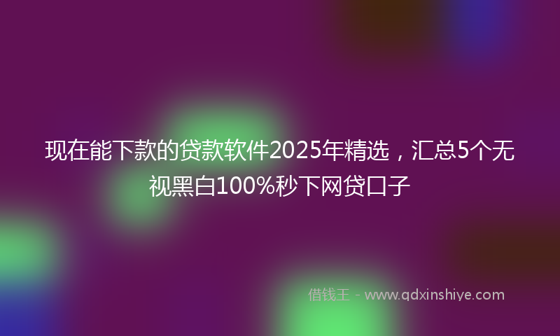 现在能下款的贷款软件2025年精选，汇总5个无视黑白100%秒下网贷口子