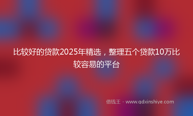 比较好的贷款2025年精选，整理五个贷款10万比较容易的平台