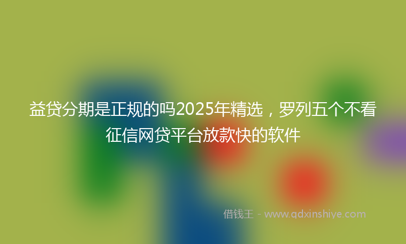益贷分期是正规的吗2025年精选，罗列五个不看征信网贷平台放款快的软件