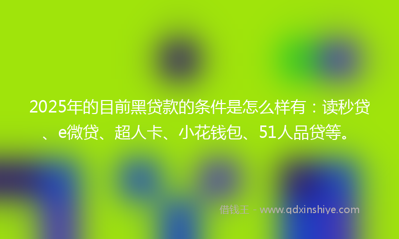 2025年的目前黑贷款的条件是怎么样有：读秒贷、e微贷、超人卡、小花钱包、51人品贷等。