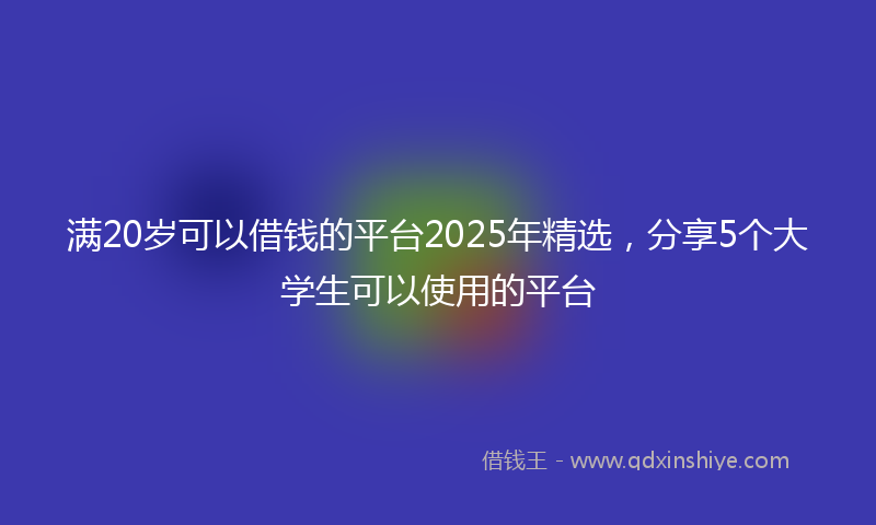 满20岁可以借钱的平台2025年精选，分享5个大学生可以使用的平台