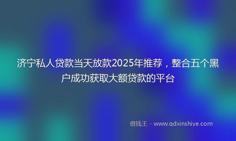 济宁私人贷款当天放款2025年推荐，整合五个黑户成功获取大额贷款的平台