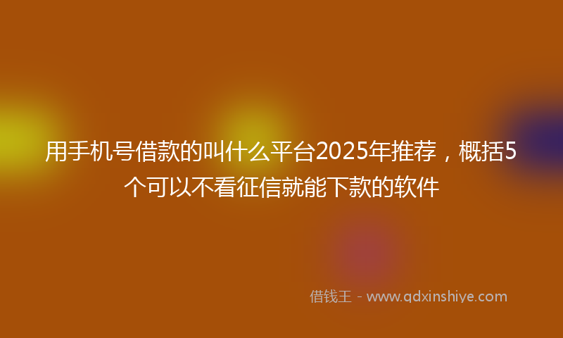 用手机号借款的叫什么平台2025年推荐，概括5个可以不看征信就能下款的软件