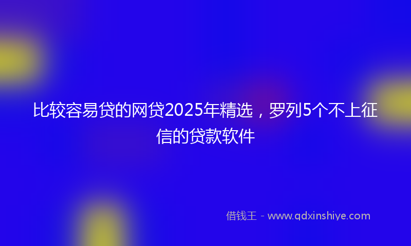 比较容易贷的网贷2025年精选，罗列5个不上征信的贷款软件