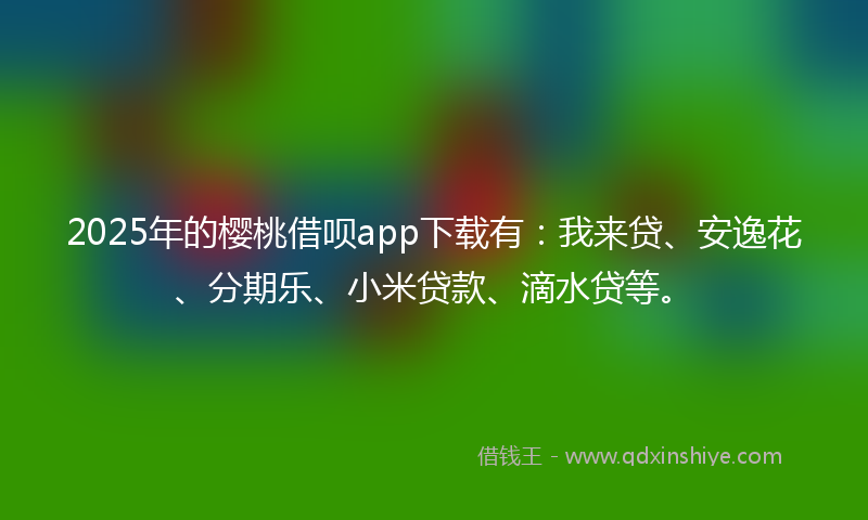 2025年的樱桃借呗app下载有：我来贷、安逸花、分期乐、小米贷款、滴水贷等。