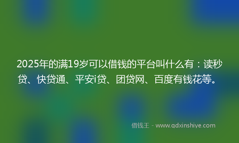 2025年的满19岁可以借钱的平台叫什么有：读秒贷、快贷通、平安i贷、团贷网、百度有钱花等。
